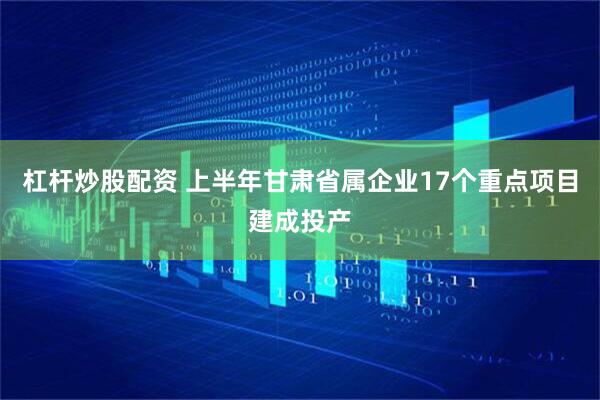 杠杆炒股配资 上半年甘肃省属企业17个重点项目建成投产