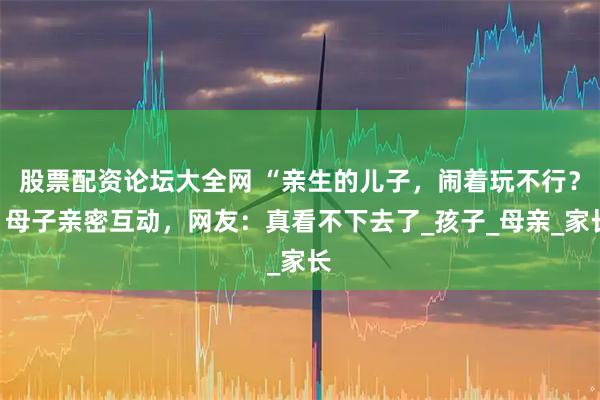 股票配资论坛大全网 “亲生的儿子，闹着玩不行？”母子亲密互动，网友：真看不下去了_孩子_母亲_家长