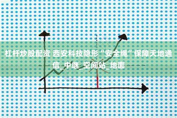 杠杆炒股配资 西安科技隐形“安全绳”保障天地通信_中继_空间站_地面