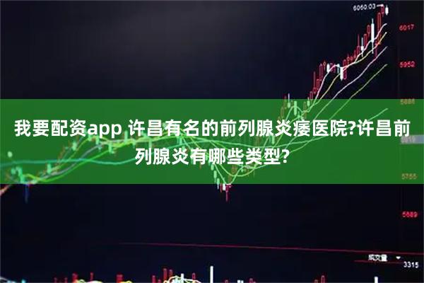 我要配资app 许昌有名的前列腺炎痿医院?许昌前列腺炎有哪些类型?