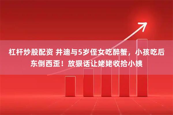 杠杆炒股配资 井迪与5岁侄女吃醉蟹，小孩吃后东倒西歪！放狠话让姥姥收拾小姨