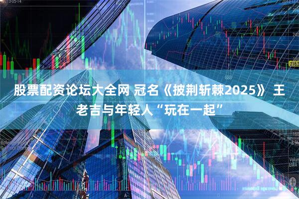 股票配资论坛大全网 冠名《披荆斩棘2025》 王老吉与年轻人“玩在一起”