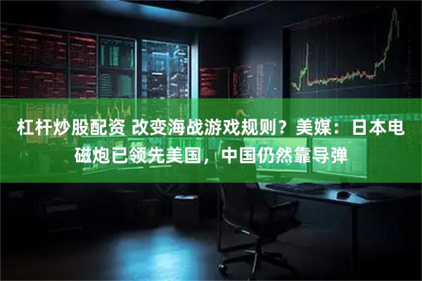 杠杆炒股配资 改变海战游戏规则？美媒：日本电磁炮已领先美国，中国仍然靠导弹