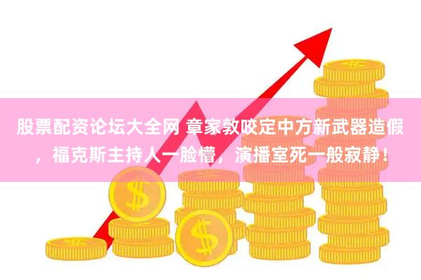 股票配资论坛大全网 章家敦咬定中方新武器造假，福克斯主持人一脸懵，演播室死一般寂静！