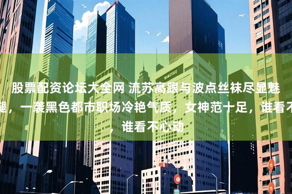 股票配资论坛大全网 流苏高跟与波点丝袜尽显魅力长腿,一袭黑色都市职场冷艳气质,女神范十足,谁看不心动