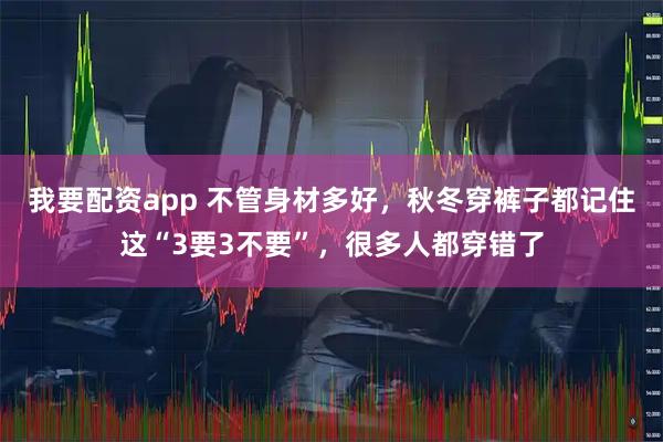 我要配资app 不管身材多好,秋冬穿裤子都记住这“3要3不要”,很多人都穿错了