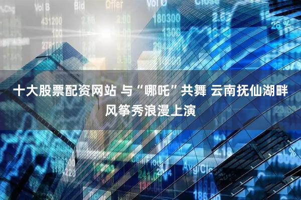 十大股票配资网站 与“哪吒”共舞 云南抚仙湖畔风筝秀浪漫上演