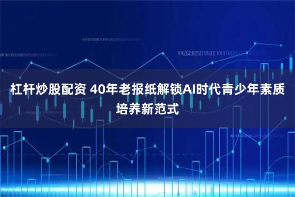杠杆炒股配资 40年老报纸解锁AI时代青少年素质培养新范式