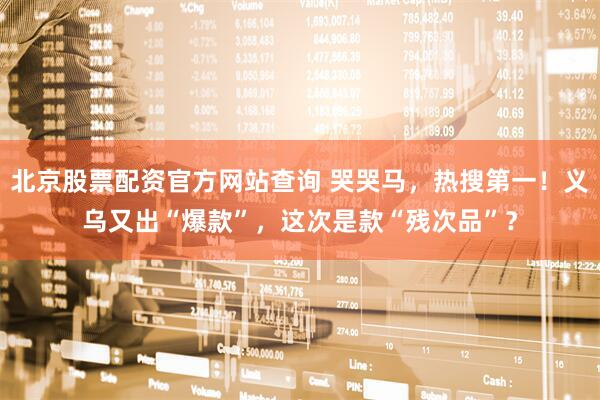 北京股票配资官方网站查询 哭哭马，热搜第一！义乌又出“爆款”，这次是款“残次品”？